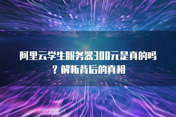 阿里云学生服务器300元是真的吗?解析背后的真相