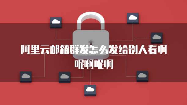 阿里云邮箱群发怎么发给别人看啊呢啊呢啊