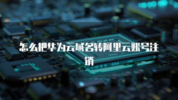 怎么把华为云域名转阿里云账号注销