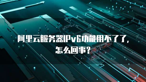 阿里云服务器IPv6功能用不了了,怎么回事?