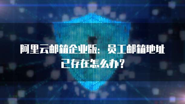阿里云邮箱企业版：员工邮箱地址已存在怎么办？