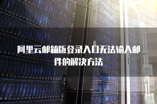 阿里云邮箱版登录入口无法输入邮件的解决方法