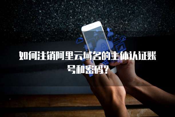 如何注销阿里云域名的主体认证账号和密码?