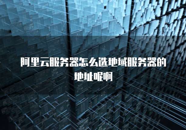 阿里云服务器怎么选地域服务器的地址呢啊