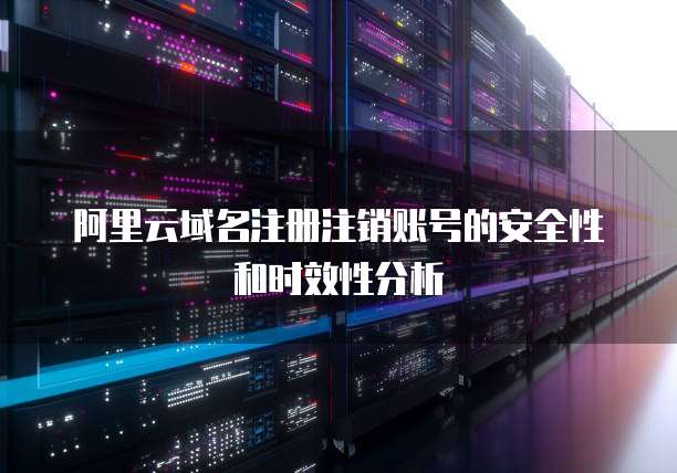 阿里云域名注册注销账号的安全性和时效性分析