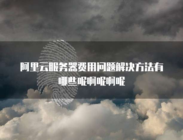 阿里云服务器费用问题解决方法有哪些呢啊呢啊呢
