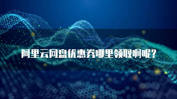 阿里云网盘优惠券哪里领取啊呢?