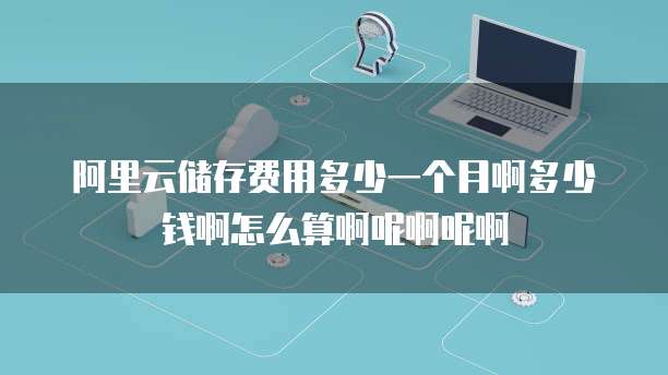 阿里云储存费用多少一个月啊多少钱啊怎么算啊呢啊呢啊