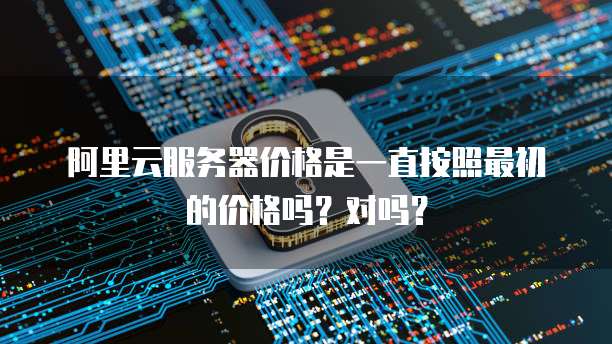 阿里云服务器价格是一直按照最初的价格吗？对吗？