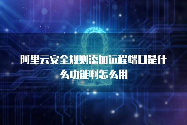 阿里云安全规则添加远程端口是什么功能啊怎么用