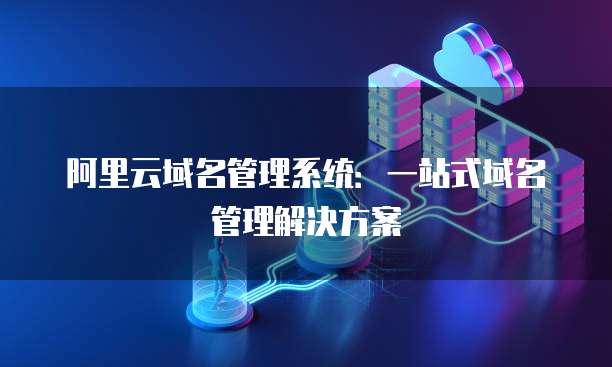 阿里云域名管理系统:一站式域名管理解决方案