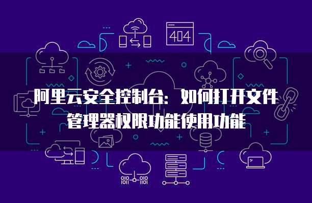 阿里云安全控制台:如何打开文件管理器权限功能使用功能