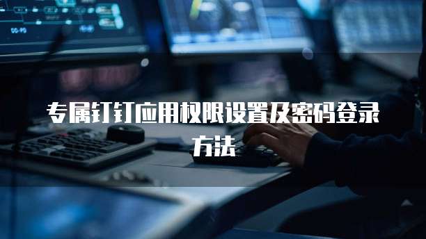 专属钉钉应用权限设置及密码登录方法