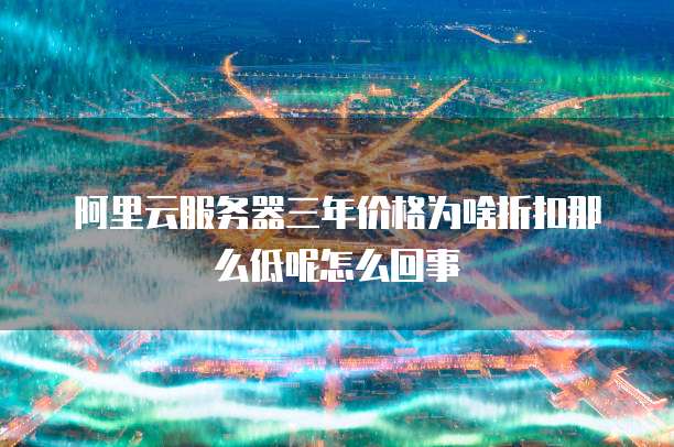 阿里云服务器三年价格为啥折扣那么低呢怎么回事