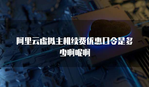 阿里云虚拟主机续费优惠口令是多少啊呢啊
