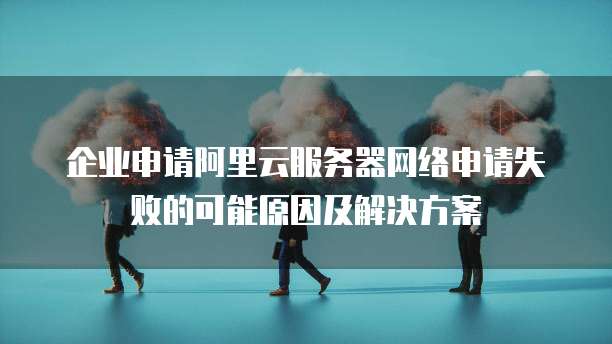 企业申请阿里云服务器网络申请失败的可能原因及解决方案