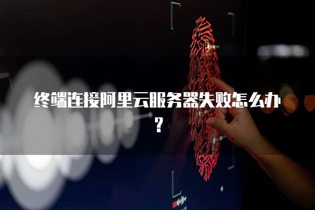 终端连接阿里云服务器失败怎么办？