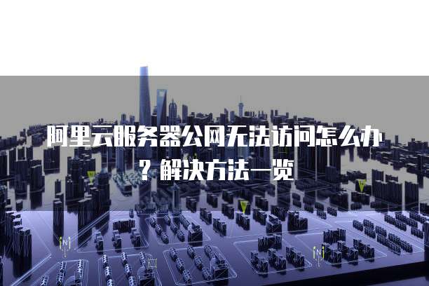 阿里云服务器公网无法访问怎么办?解决方法一览
