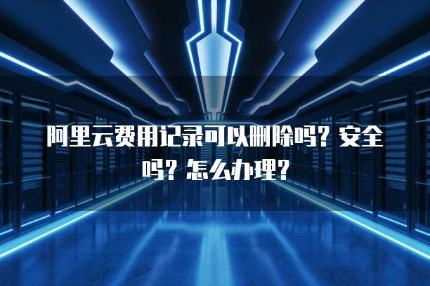 阿里云费用记录可以删除吗?安全吗?怎么办理?