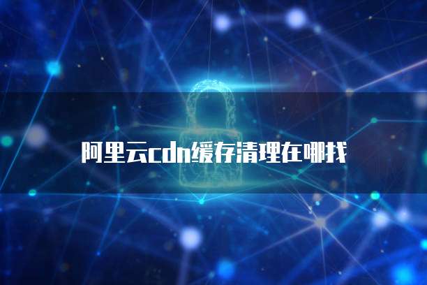 阿里云cdn缓存清理在哪找