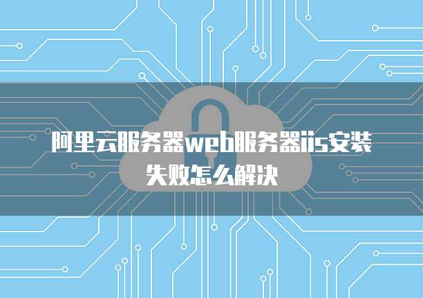 阿里云服务器web服务器iis安装失败怎么解决