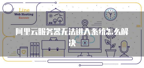 阿里云服务器无法进入系统怎么解决