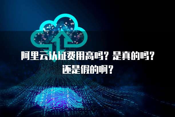 阿里云认证费用高吗?是真的吗?还是假的啊?