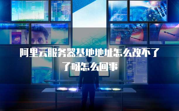 阿里云服务器基地地址怎么改不了了呀怎么回事