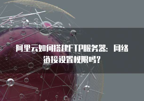 阿里云如何搭建FTP服务器：网络链接设置权限吗？