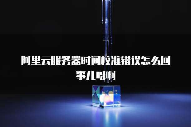 阿里云服务器时间校准错误怎么回事儿呀啊