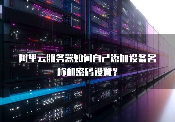 阿里云服务器如何自己添加设备名称和密码设置?