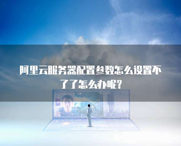 阿里云服务器配置参数怎么设置不了了怎么办呢?