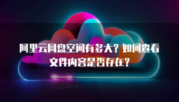 阿里云网盘空间有多大?如何查看文件内容是否存在?
