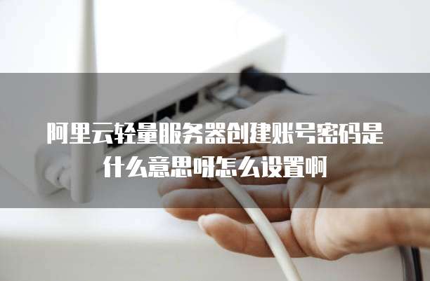 阿里云轻量服务器创建账号密码是什么意思呀怎么设置啊