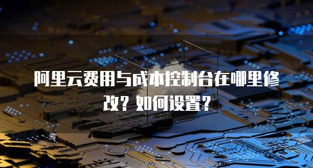 阿里云费用与成本控制台在哪里修改?如何设置?