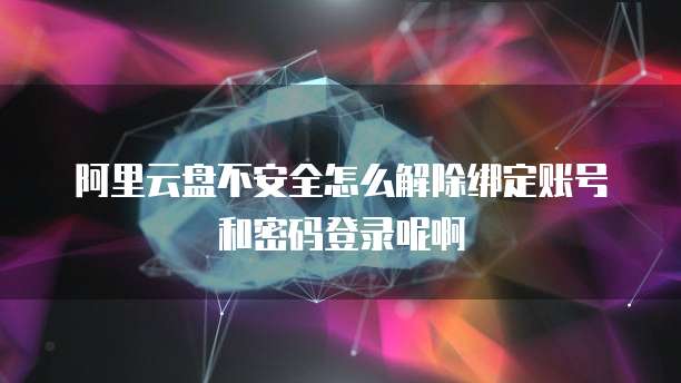 阿里云盘不安全怎么解除绑定账号和密码登录呢啊