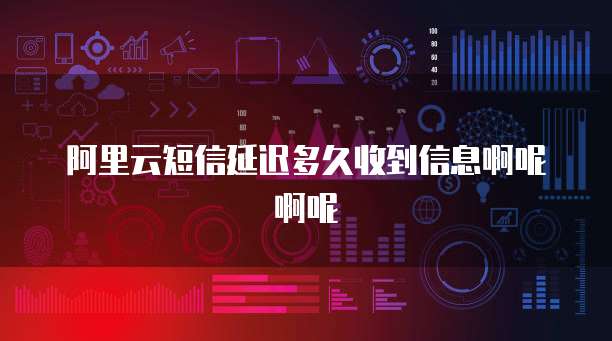 阿里云短信延迟多久收到信息啊呢啊呢