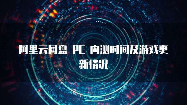 阿里云网盘 PC 内测时间及游戏更新情况