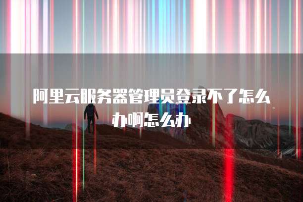 阿里云服务器管理员登录不了怎么办啊怎么办