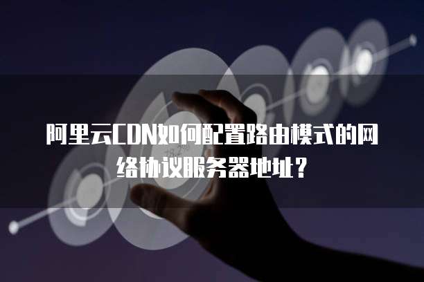 阿里云CDN如何配置路由模式的网络协议服务器地址?