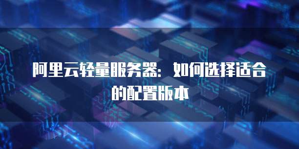 阿里云轻量服务器:如何选择适合的配置版本