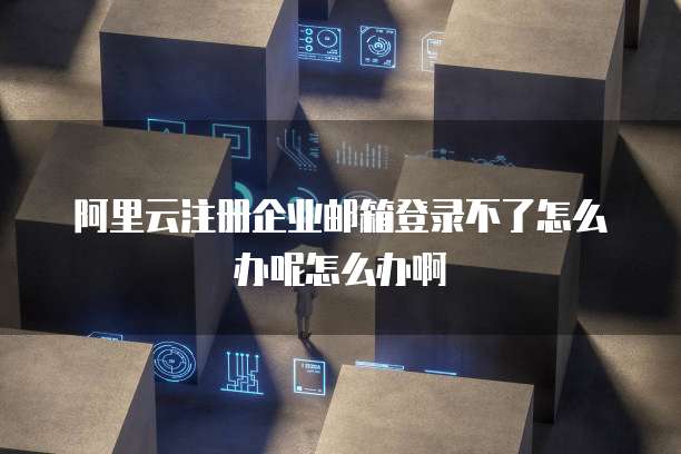 阿里云注册企业邮箱登录不了怎么办呢怎么办啊