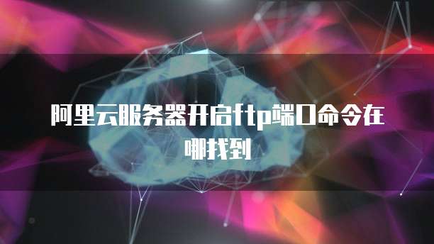 阿里云服务器开启ftp端口命令在哪找到