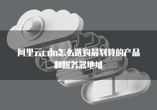 阿里云cdn怎么选购最划算的产品和服务器地址