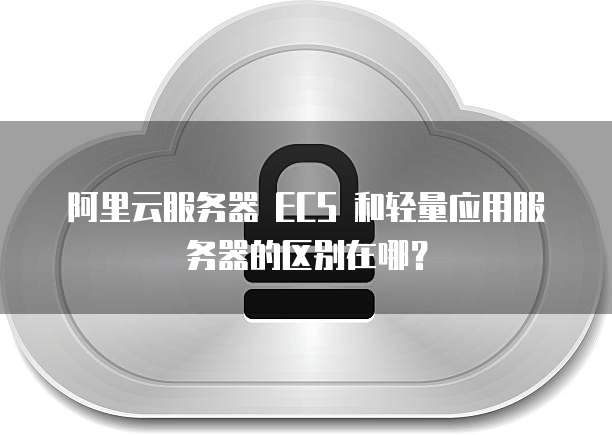阿里云服务器 ECS 和轻量应用服务器的区别在哪?