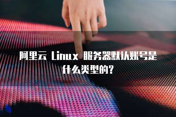 阿里云 Linux 服务器默认账号是什么类型的?
