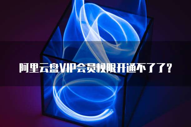 阿里云盘VIP会员权限开通不了了?
