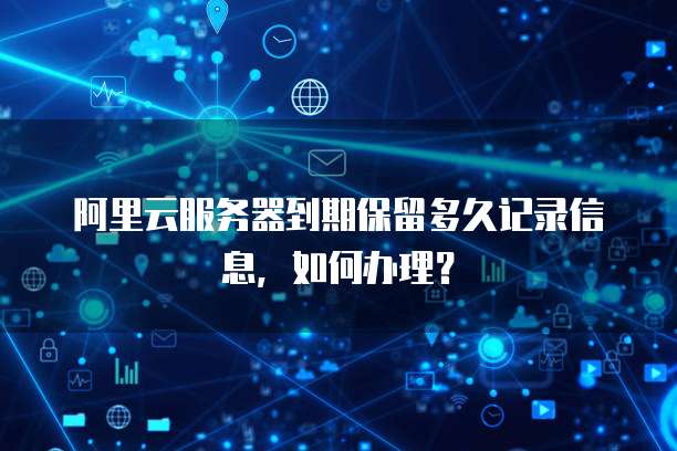 阿里云服务器到期保留多久记录信息，如何办理？