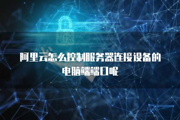 阿里云怎么控制服务器连接设备的电脑端端口呢