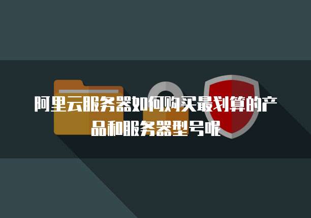 阿里云服务器如何购买最划算的产品和服务器型号呢